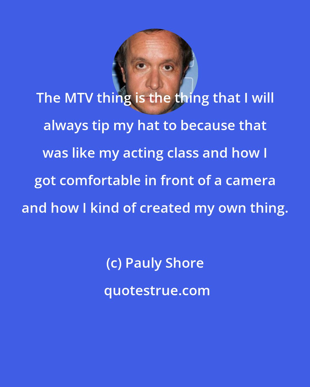 Pauly Shore: The MTV thing is the thing that I will always tip my hat to because that was like my acting class and how I got comfortable in front of a camera and how I kind of created my own thing.