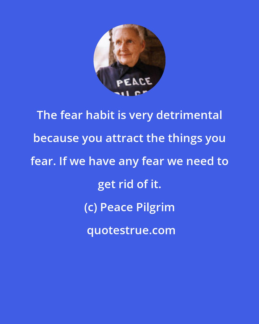 Peace Pilgrim: The fear habit is very detrimental because you attract the things you fear. If we have any fear we need to get rid of it.