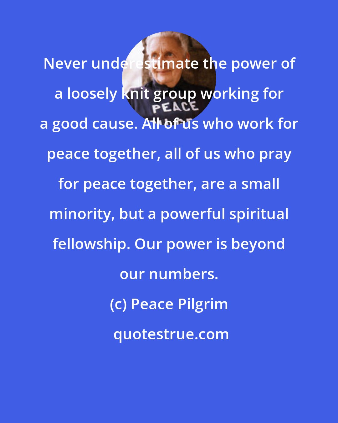 Peace Pilgrim: Never underestimate the power of a loosely knit group working for a good cause. All of us who work for peace together, all of us who pray for peace together, are a small minority, but a powerful spiritual fellowship. Our power is beyond our numbers.