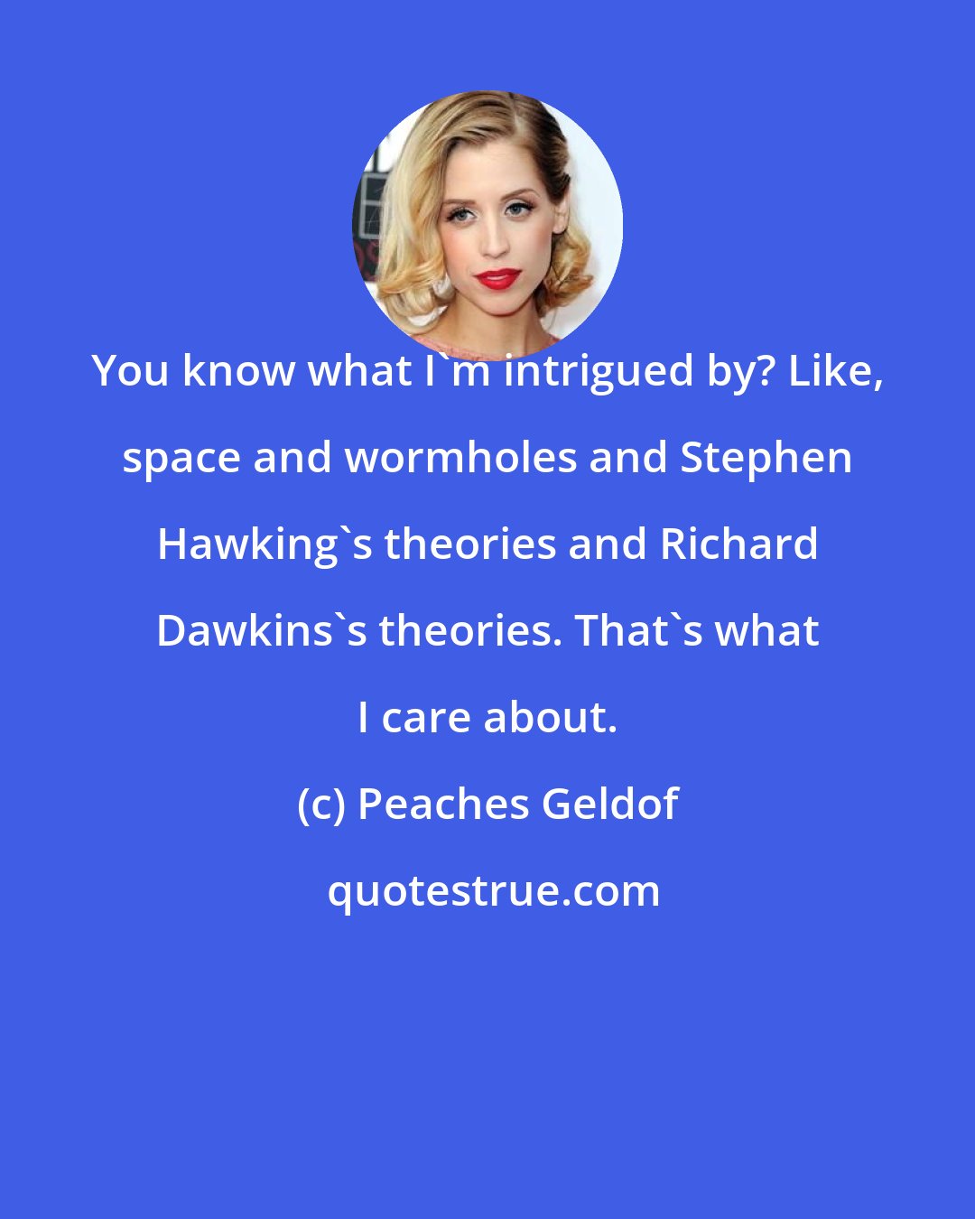 Peaches Geldof: You know what I'm intrigued by? Like, space and wormholes and Stephen Hawking's theories and Richard Dawkins's theories. That's what I care about.