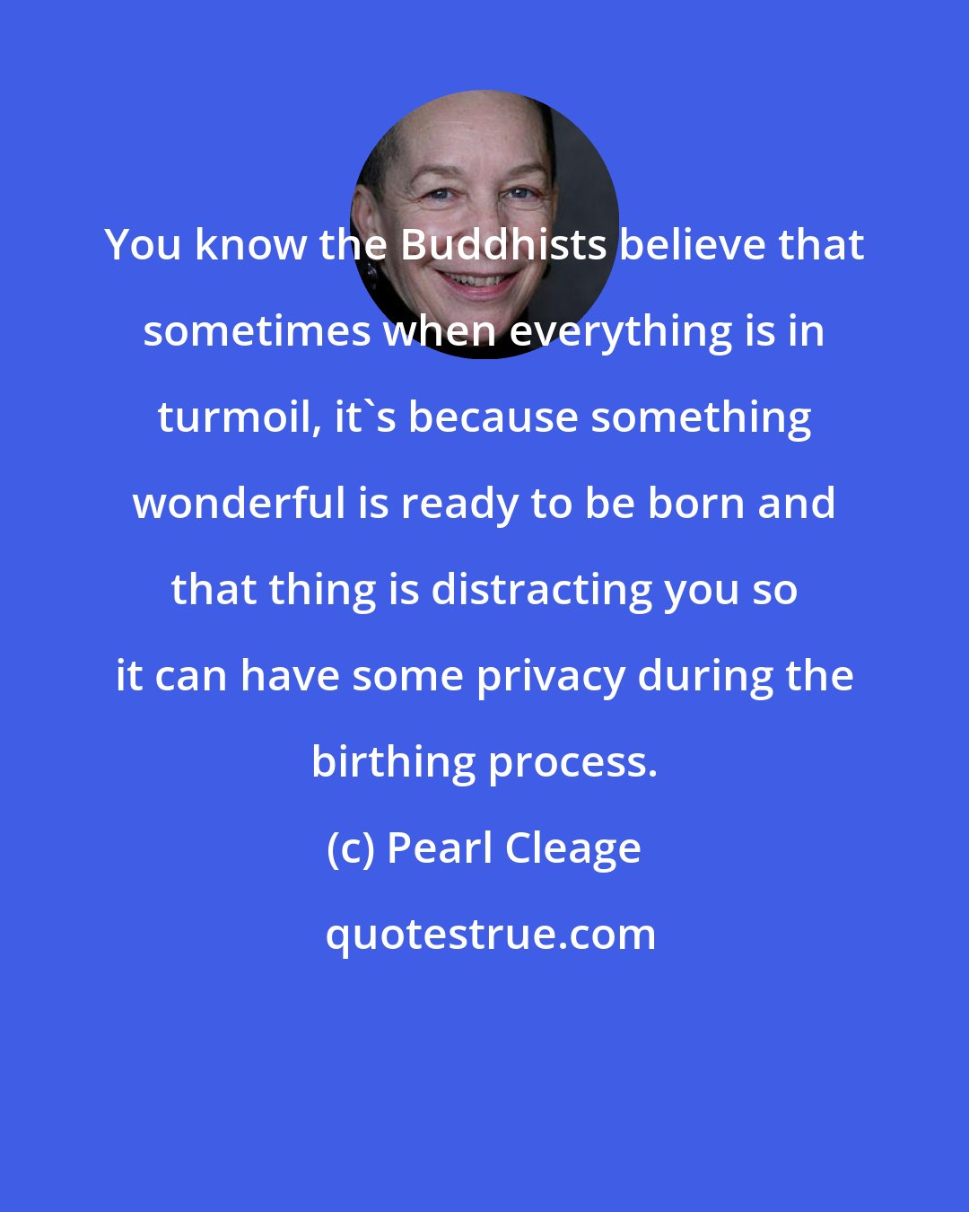 Pearl Cleage: You know the Buddhists believe that sometimes when everything is in turmoil, it's because something wonderful is ready to be born and that thing is distracting you so it can have some privacy during the birthing process.