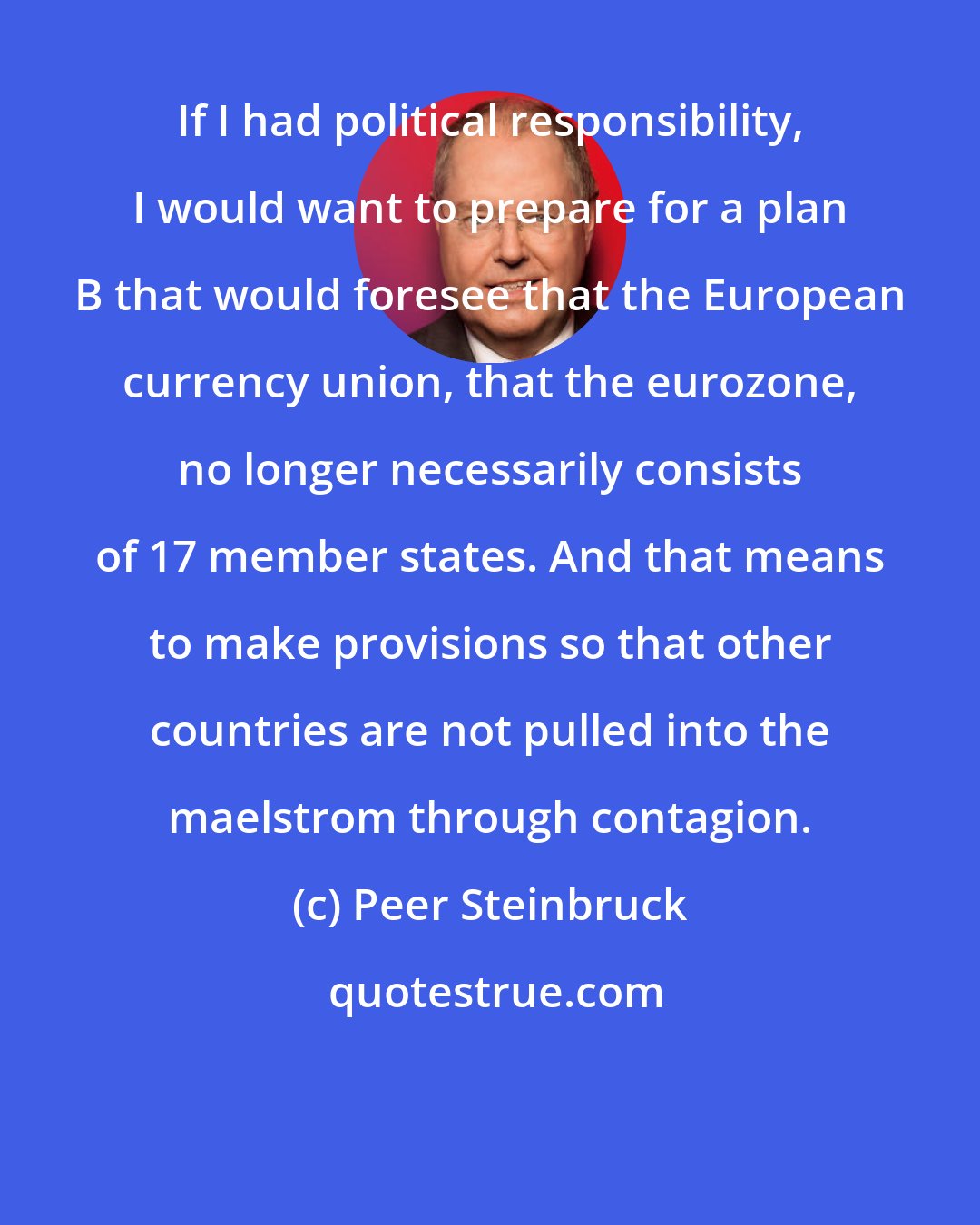 Peer Steinbruck: If I had political responsibility, I would want to prepare for a plan B that would foresee that the European currency union, that the eurozone, no longer necessarily consists of 17 member states. And that means to make provisions so that other countries are not pulled into the maelstrom through contagion.