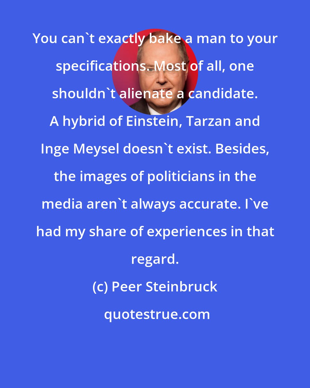 Peer Steinbruck: You can't exactly bake a man to your specifications. Most of all, one shouldn't alienate a candidate. A hybrid of Einstein, Tarzan and Inge Meysel doesn't exist. Besides, the images of politicians in the media aren't always accurate. I've had my share of experiences in that regard.