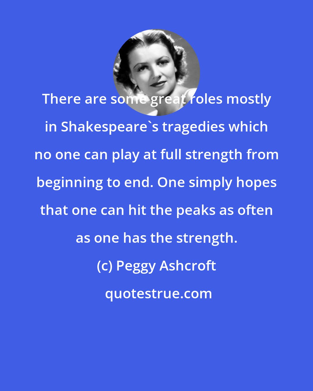 Peggy Ashcroft: There are some great roles mostly in Shakespeare's tragedies which no one can play at full strength from beginning to end. One simply hopes that one can hit the peaks as often as one has the strength.