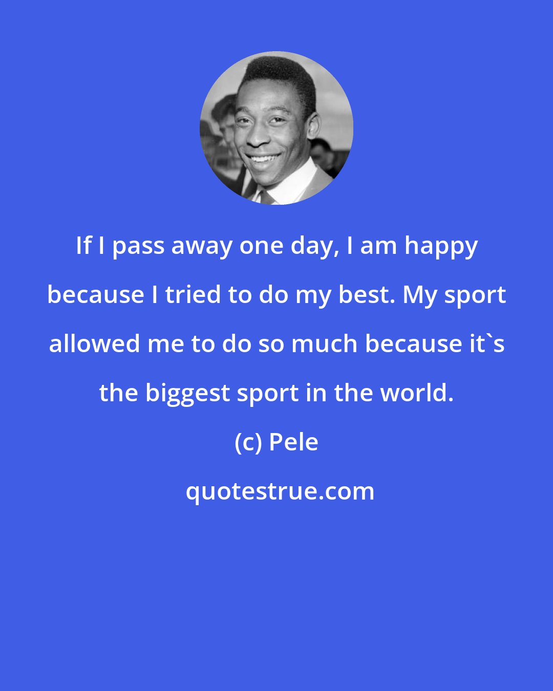 Pele: If I pass away one day, I am happy because I tried to do my best. My sport allowed me to do so much because it's the biggest sport in the world.