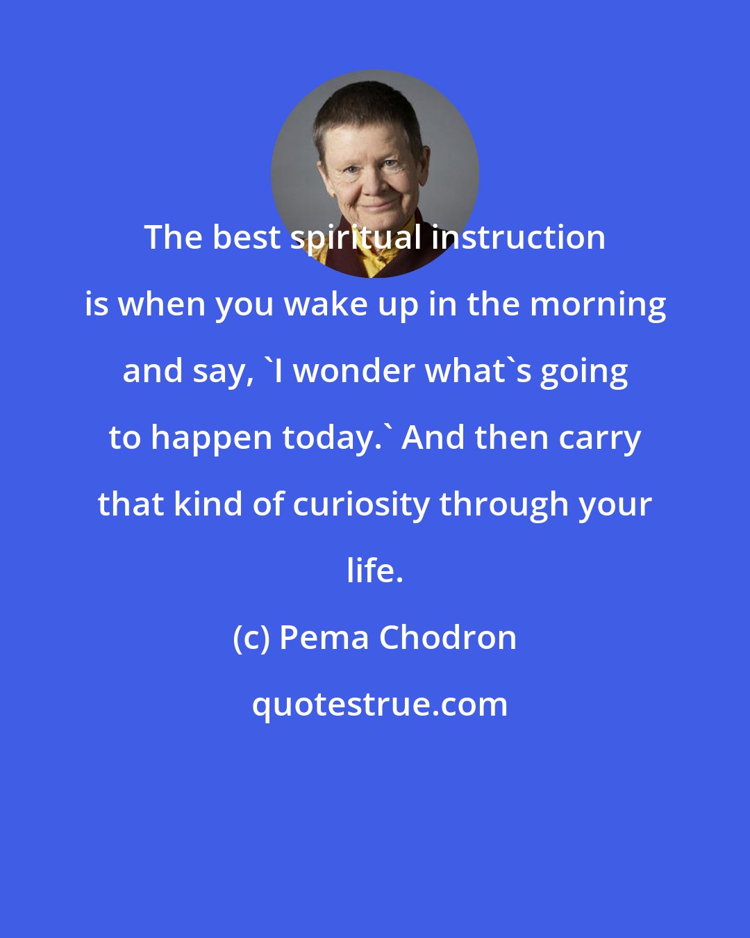 Pema Chodron: The best spiritual instruction is when you wake up in the morning and say, 'I wonder what's going to happen today.' And then carry that kind of curiosity through your life.