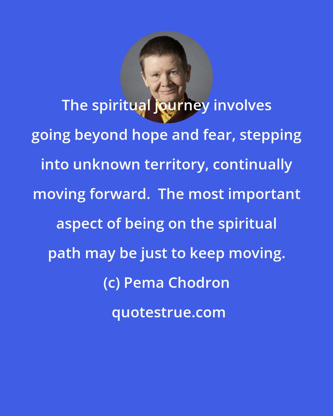 Pema Chodron: The spiritual journey involves going beyond hope and fear, stepping into unknown territory, continually moving forward.  The most important aspect of being on the spiritual path may be just to keep moving.