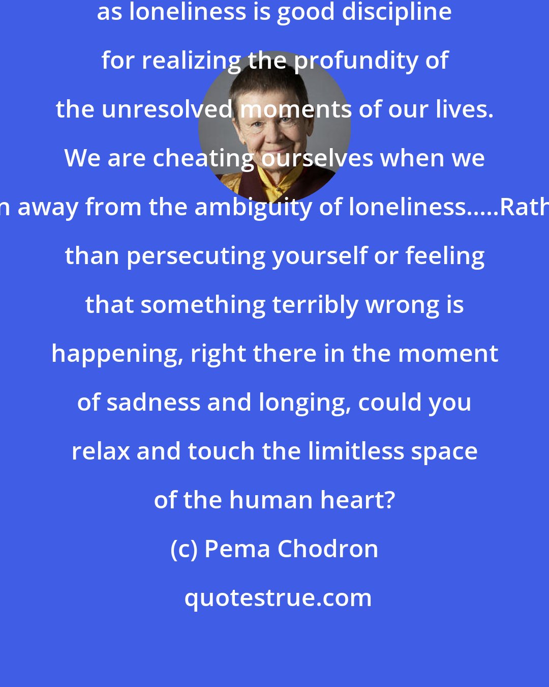 Pema Chodron: Relaxing with something as familiar as loneliness is good discipline for realizing the profundity of the unresolved moments of our lives. We are cheating ourselves when we run away from the ambiguity of loneliness.....Rather than persecuting yourself or feeling that something terribly wrong is happening, right there in the moment of sadness and longing, could you relax and touch the limitless space of the human heart?