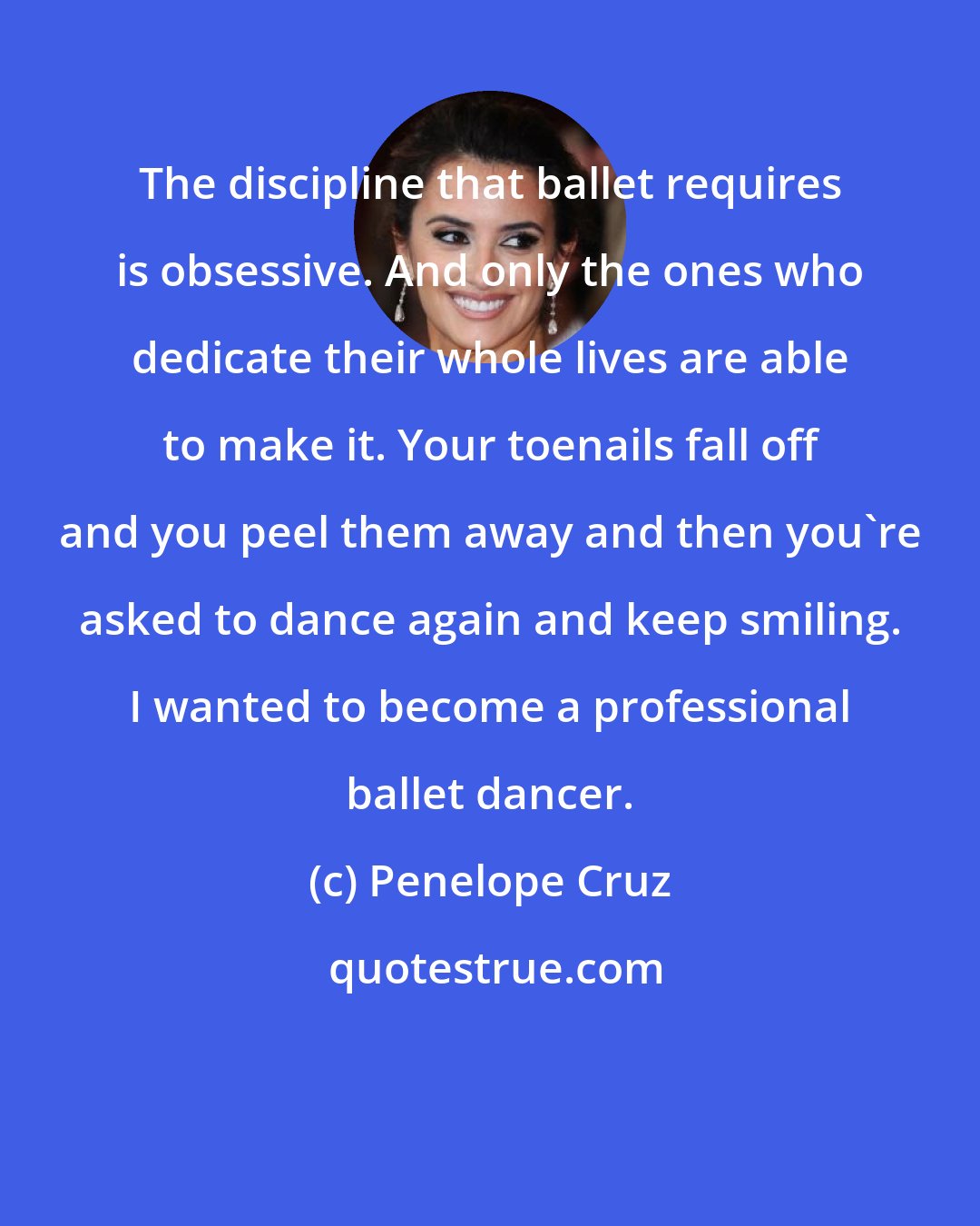Penelope Cruz: The discipline that ballet requires is obsessive. And only the ones who dedicate their whole lives are able to make it. Your toenails fall off and you peel them away and then you're asked to dance again and keep smiling. I wanted to become a professional ballet dancer.