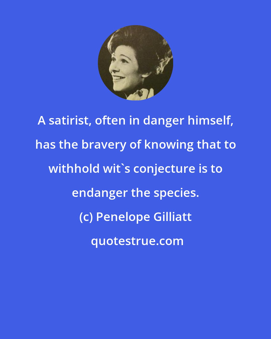 Penelope Gilliatt: A satirist, often in danger himself, has the bravery of knowing that to withhold wit's conjecture is to endanger the species.