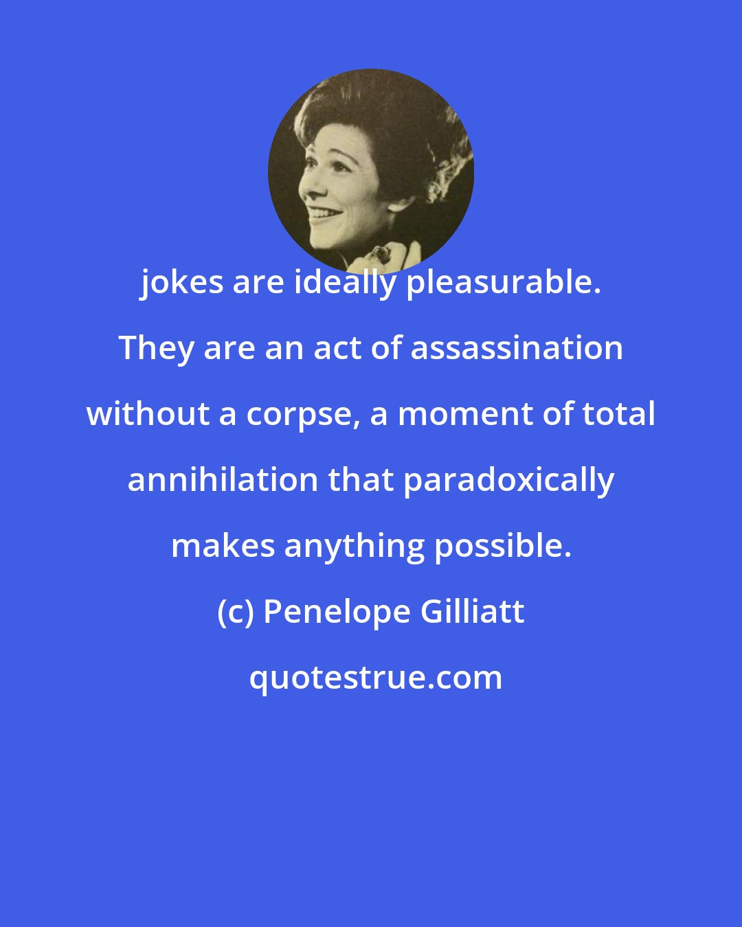 Penelope Gilliatt: jokes are ideally pleasurable. They are an act of assassination without a corpse, a moment of total annihilation that paradoxically makes anything possible.