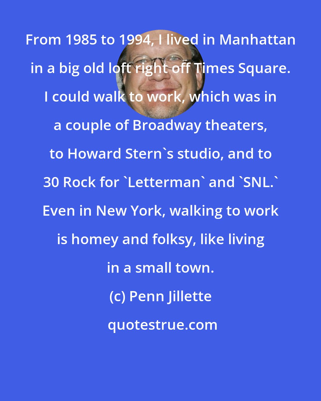 Penn Jillette: From 1985 to 1994, I lived in Manhattan in a big old loft right off Times Square. I could walk to work, which was in a couple of Broadway theaters, to Howard Stern's studio, and to 30 Rock for 'Letterman' and 'SNL.' Even in New York, walking to work is homey and folksy, like living in a small town.