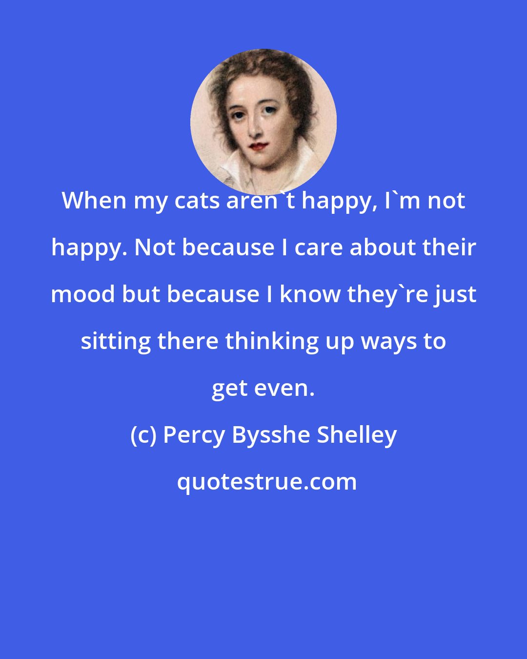 Percy Bysshe Shelley: When my cats aren't happy, I'm not happy. Not because I care about their mood but because I know they're just sitting there thinking up ways to get even.