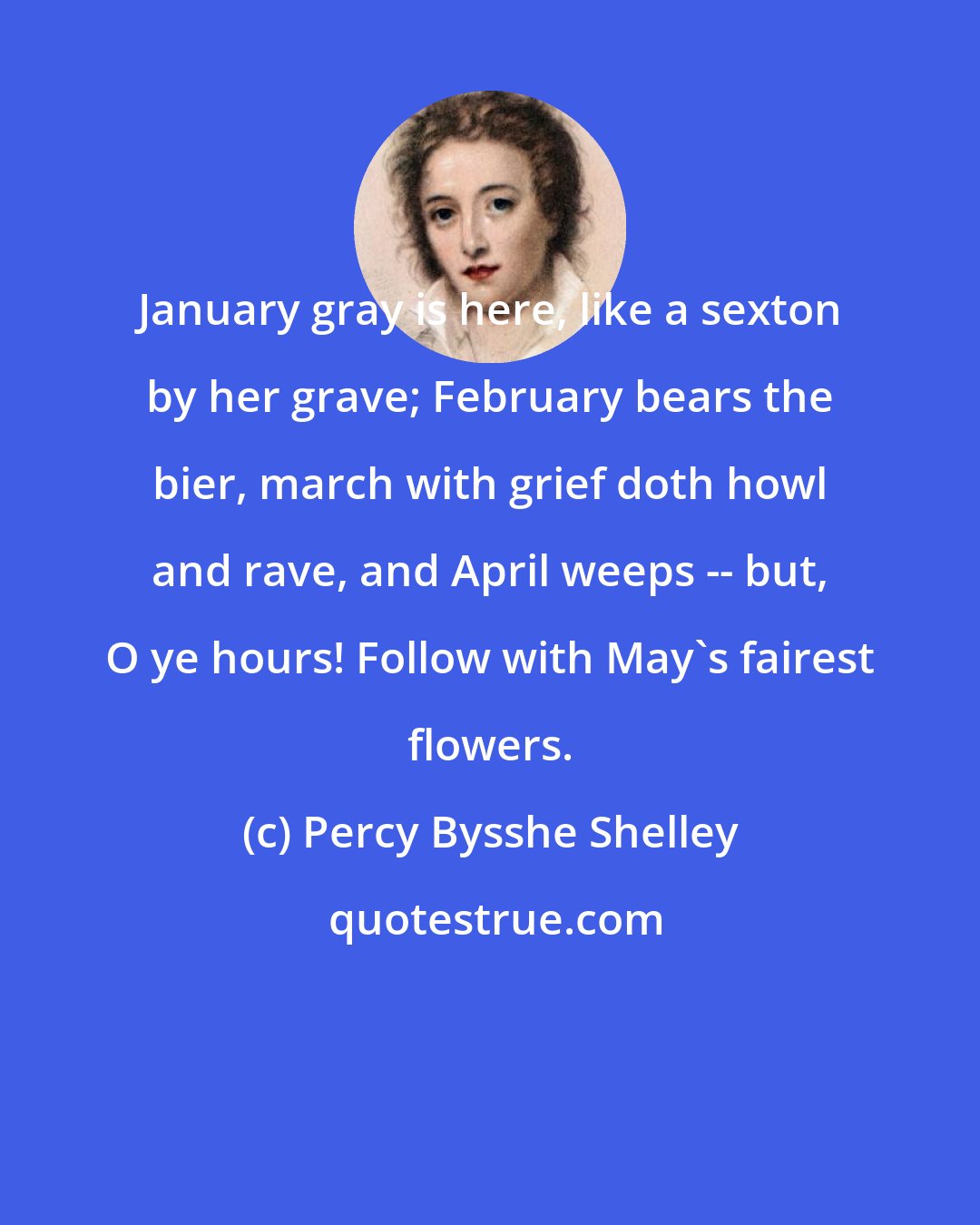 Percy Bysshe Shelley: January gray is here, like a sexton by her grave; February bears the bier, march with grief doth howl and rave, and April weeps -- but, O ye hours! Follow with May's fairest flowers.