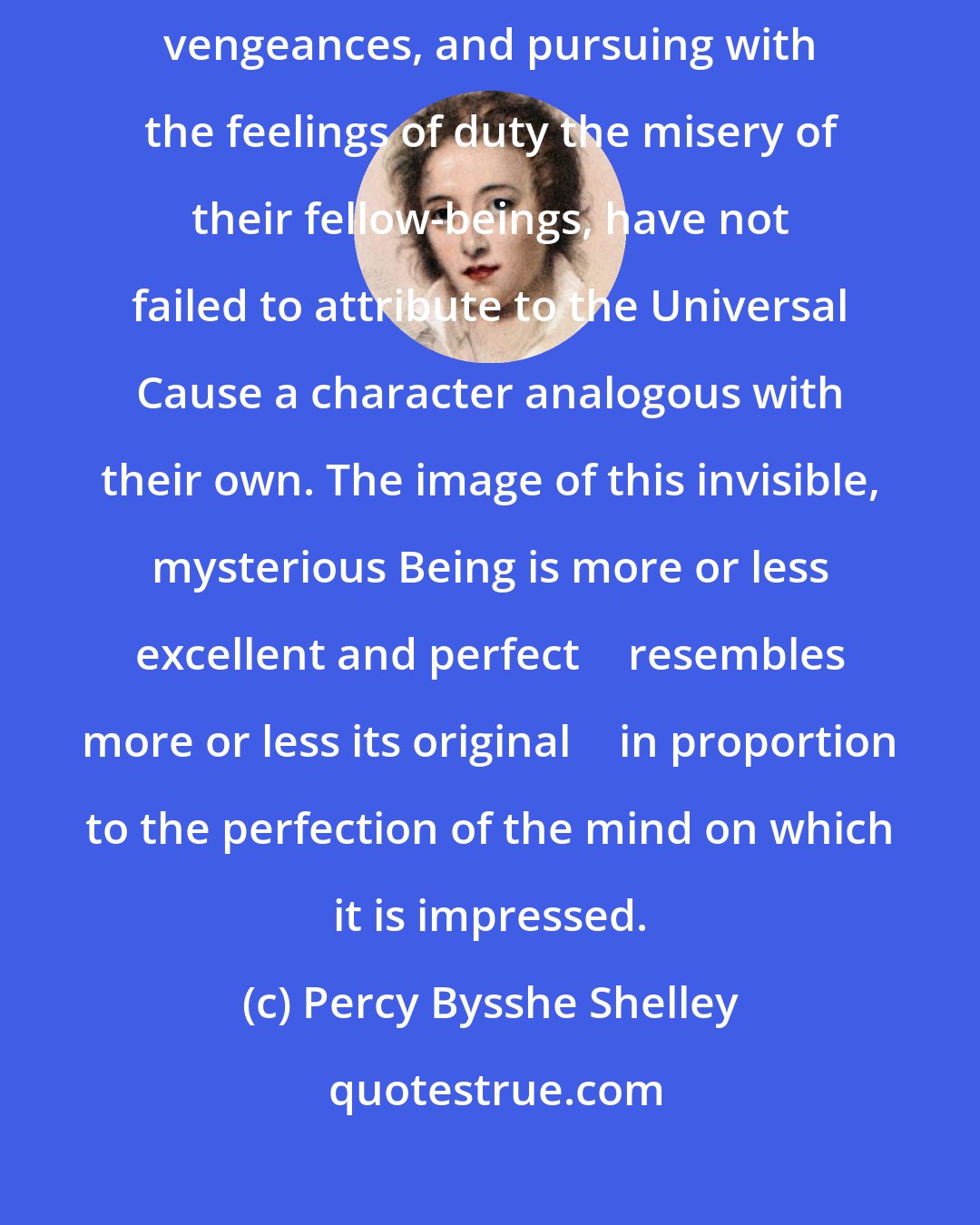 Percy Bysshe Shelley: Mankind, transmitting from generation to generation the legacy of accumulated vengeances, and pursuing with the feelings of duty the misery of their fellow-beings, have not failed to attribute to the Universal Cause a character analogous with their own. The image of this invisible, mysterious Being is more or less excellent and perfect  resembles more or less its original  in proportion to the perfection of the mind on which it is impressed.