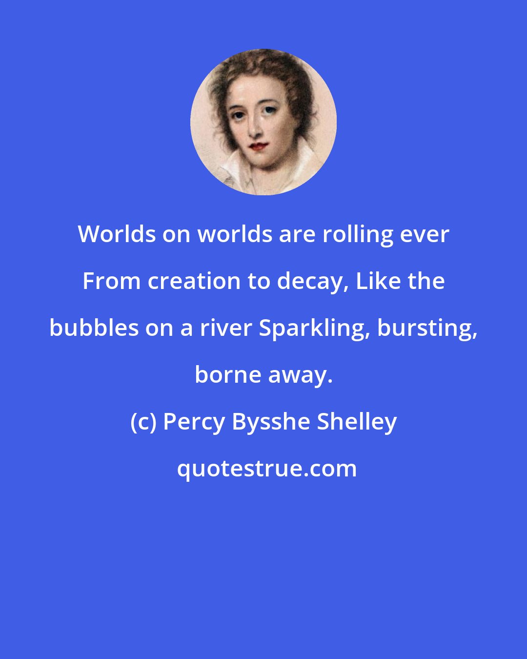 Percy Bysshe Shelley: Worlds on worlds are rolling ever From creation to decay, Like the bubbles on a river Sparkling, bursting, borne away.