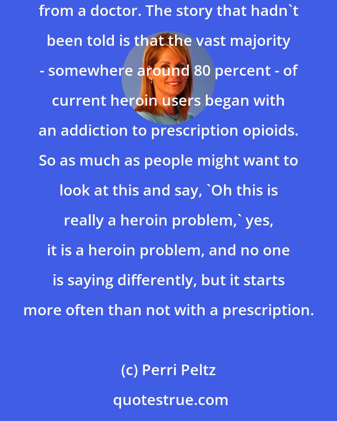 Perri Peltz: We did decide that every addict in this film, Warning: This Drug May Kill You, would be someone who started out with a prescription for an opioid from a doctor. The story that hadn't been told is that the vast majority - somewhere around 80 percent - of current heroin users began with an addiction to prescription opioids. So as much as people might want to look at this and say, 'Oh this is really a heroin problem,' yes, it is a heroin problem, and no one is saying differently, but it starts more often than not with a prescription.