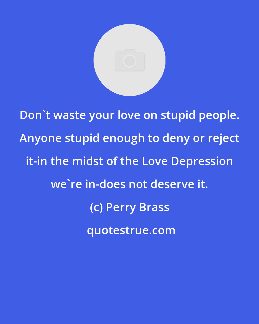 Perry Brass: Don't waste your love on stupid people. Anyone stupid enough to deny or reject it-in the midst of the Love Depression we're in-does not deserve it.