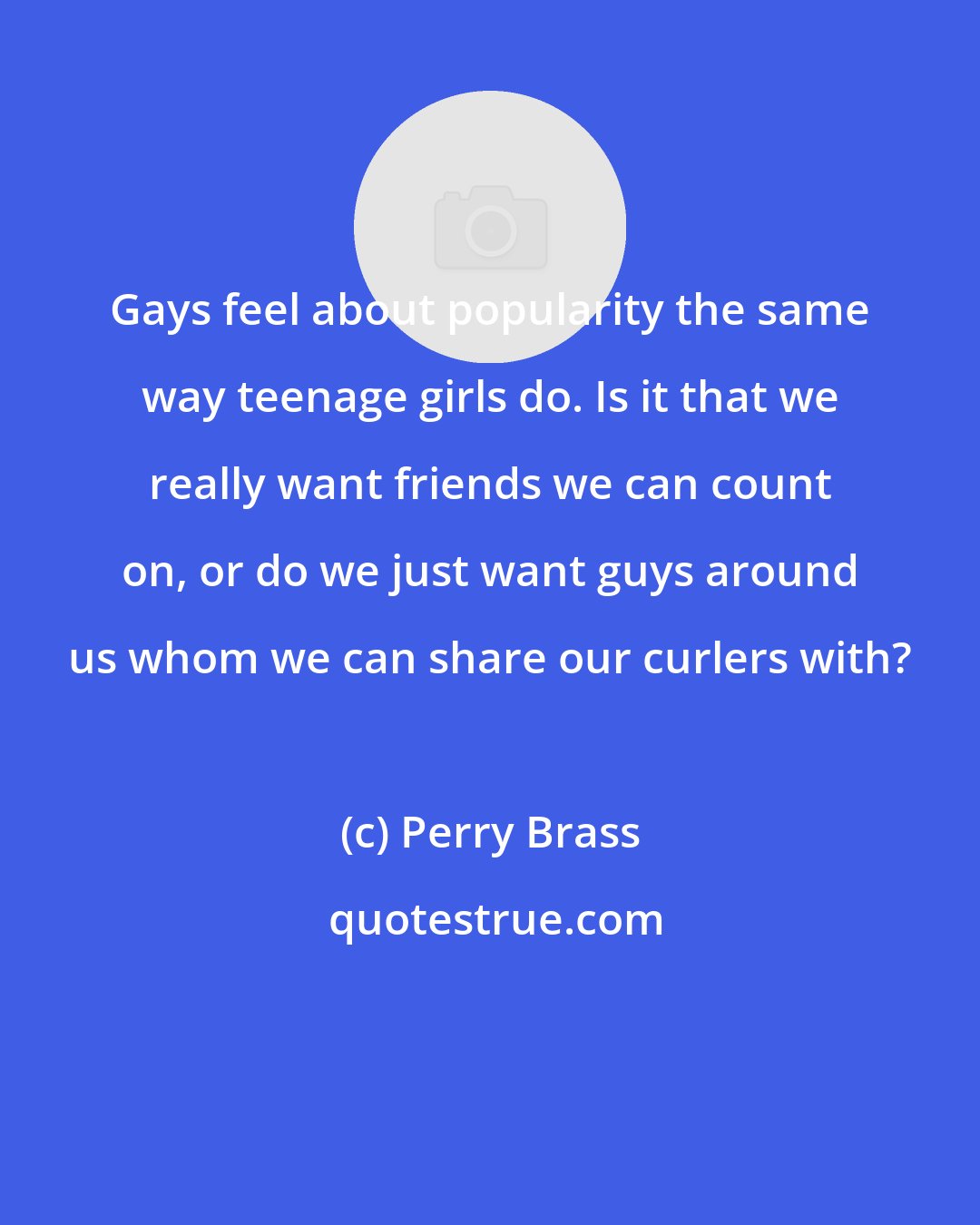 Perry Brass: Gays feel about popularity the same way teenage girls do. Is it that we really want friends we can count on, or do we just want guys around us whom we can share our curlers with?