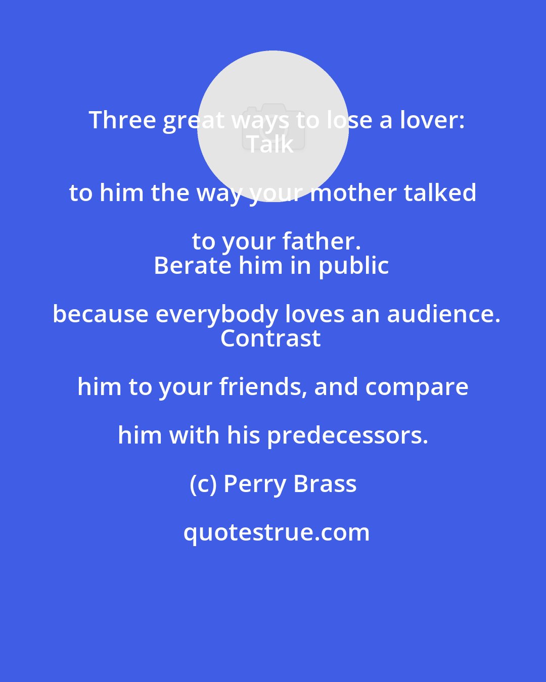 Perry Brass: Three great ways to lose a lover:
Talk to him the way your mother talked to your father.
Berate him in public because everybody loves an audience.
Contrast him to your friends, and compare him with his predecessors.