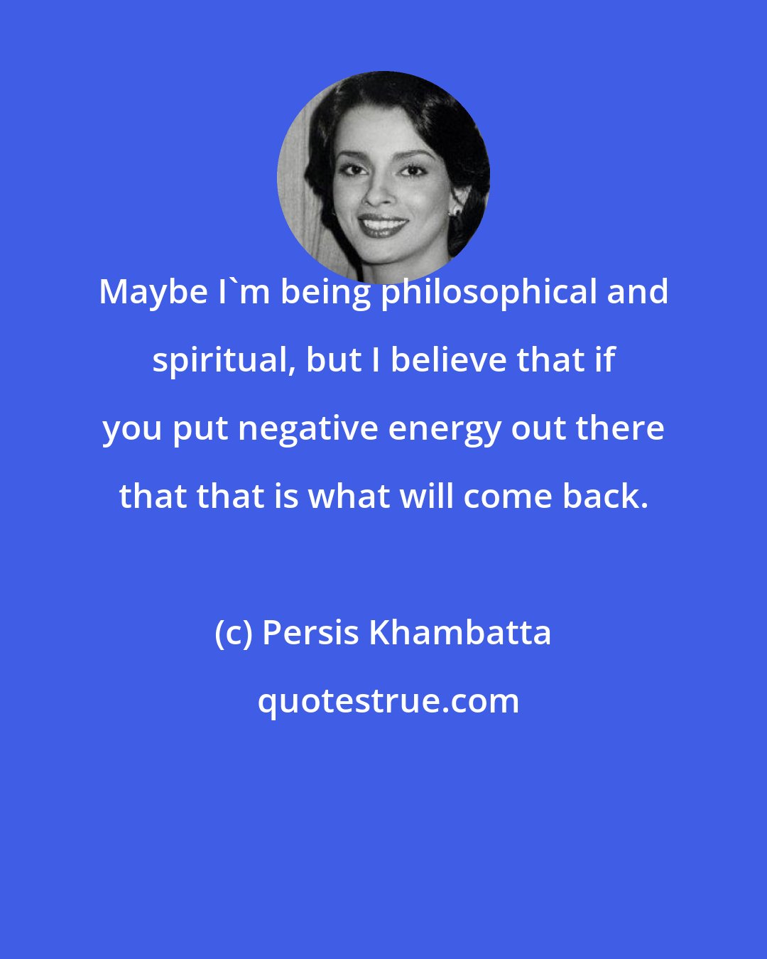 Persis Khambatta: Maybe I'm being philosophical and spiritual, but I believe that if you put negative energy out there that that is what will come back.