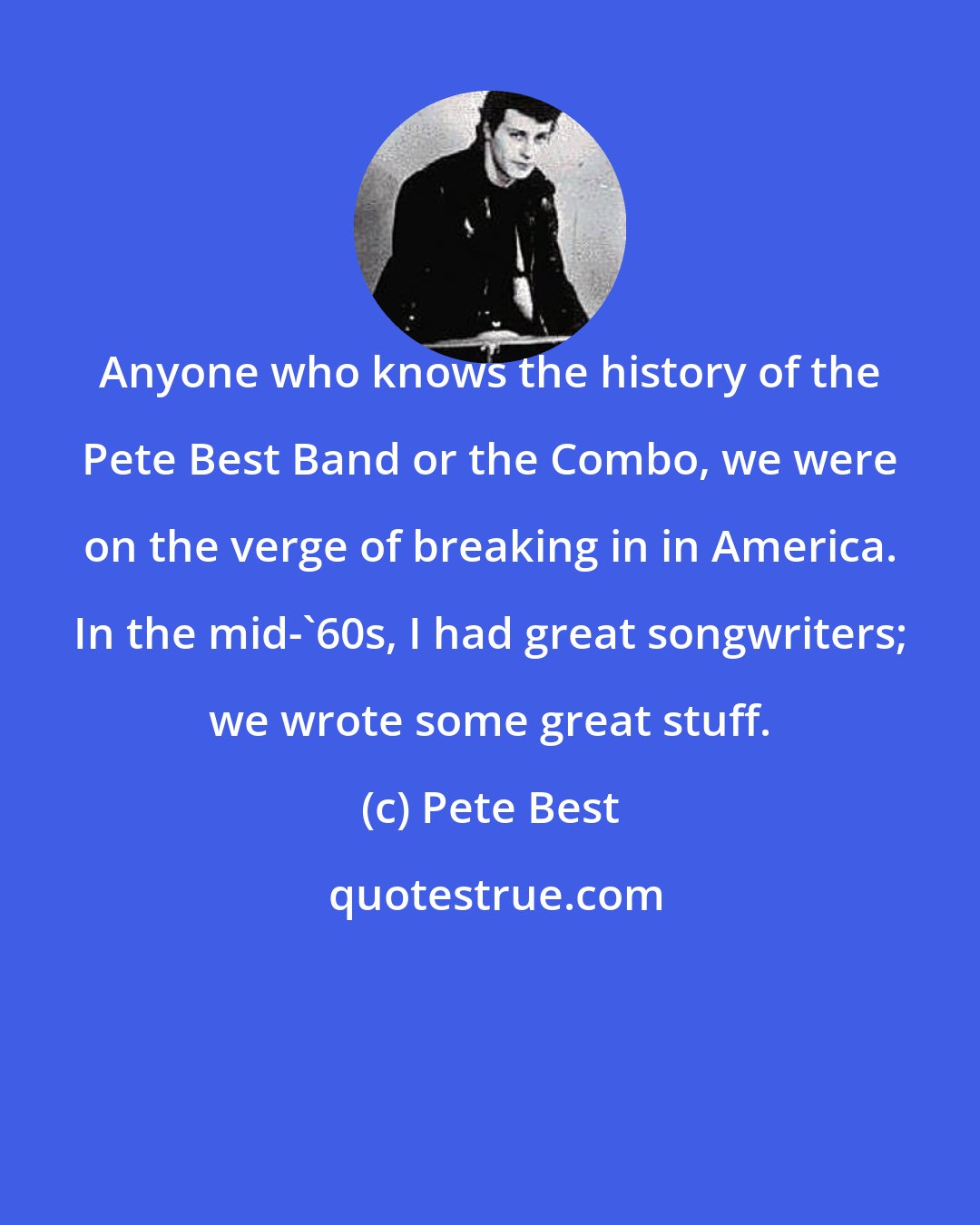 Pete Best: Anyone who knows the history of the Pete Best Band or the Combo, we were on the verge of breaking in in America. In the mid-'60s, I had great songwriters; we wrote some great stuff.