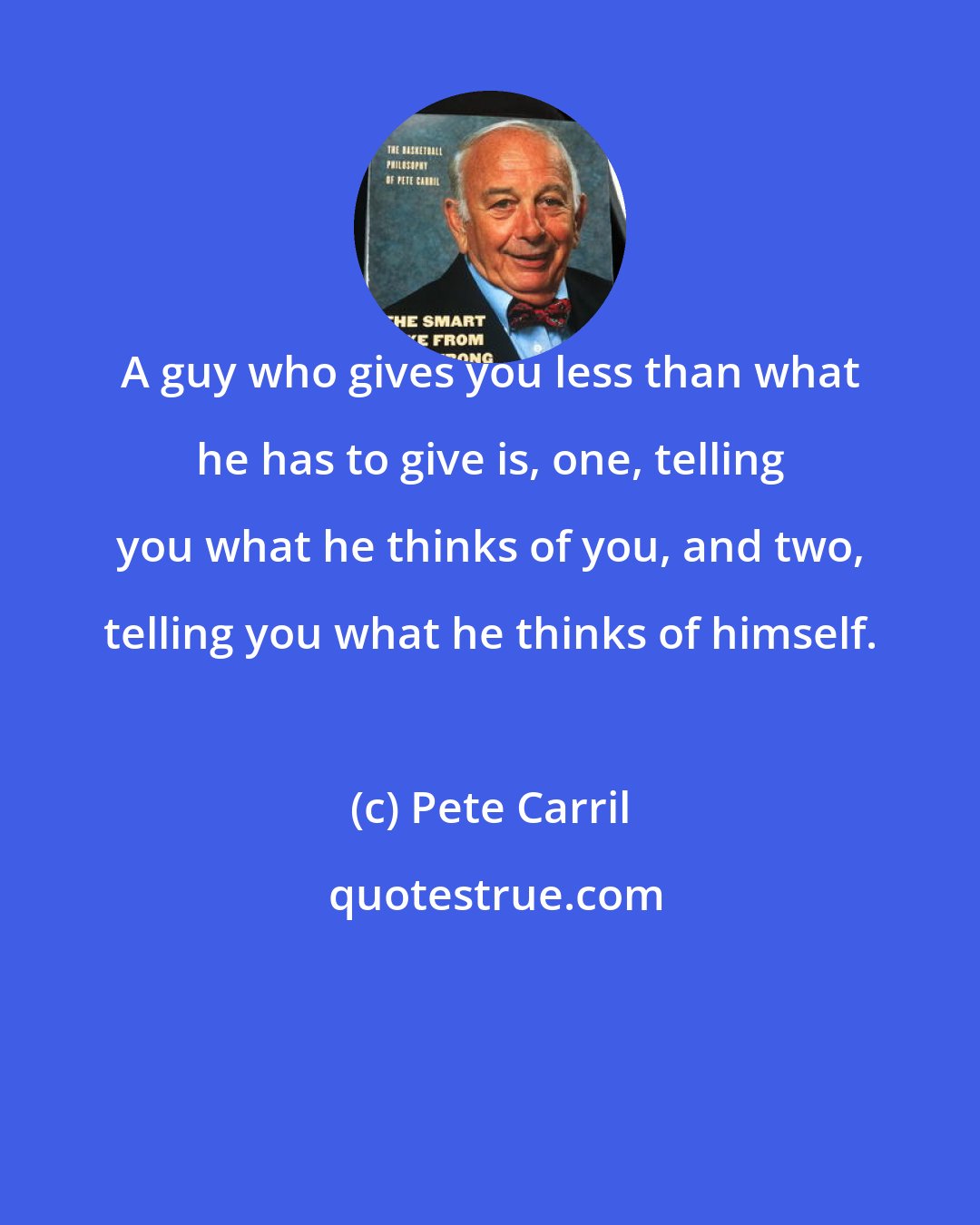 Pete Carril: A guy who gives you less than what he has to give is, one, telling you what he thinks of you, and two, telling you what he thinks of himself.