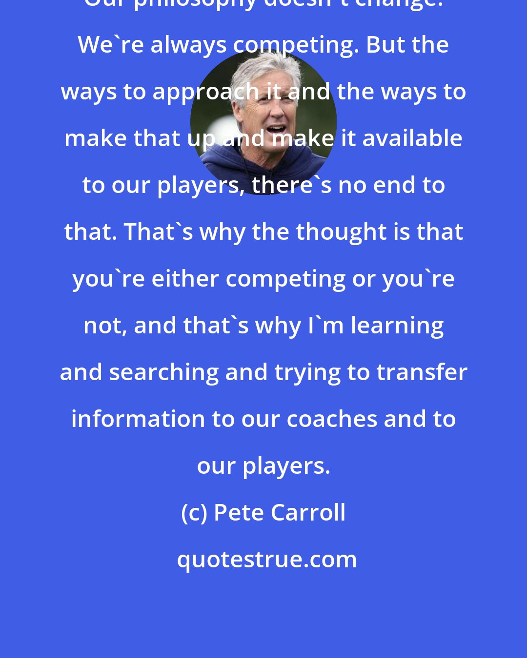 Pete Carroll: Our philosophy doesn't change. We're always competing. But the ways to approach it and the ways to make that up and make it available to our players, there's no end to that. That's why the thought is that you're either competing or you're not, and that's why I'm learning and searching and trying to transfer information to our coaches and to our players.