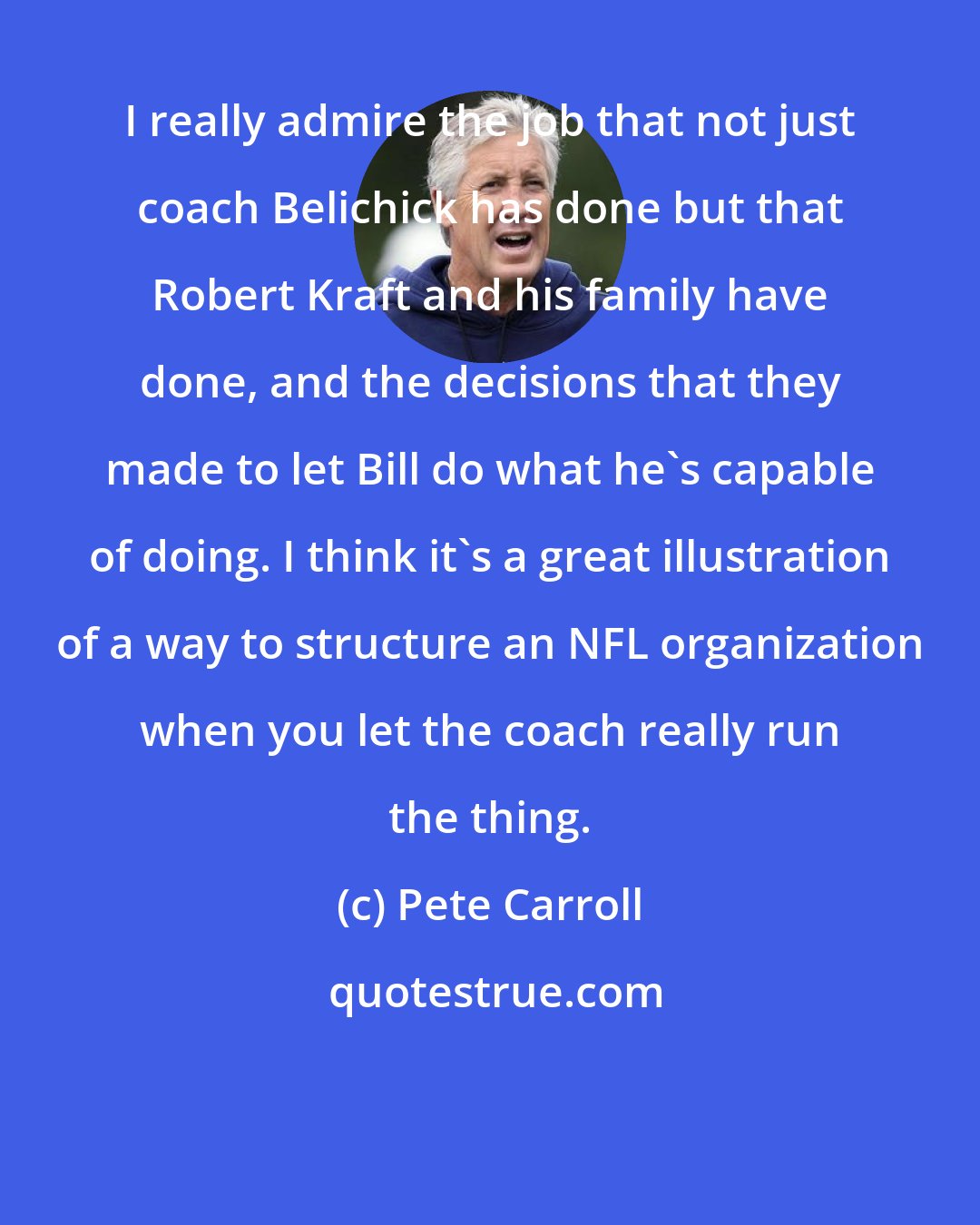 Pete Carroll: I really admire the job that not just coach Belichick has done but that Robert Kraft and his family have done, and the decisions that they made to let Bill do what he's capable of doing. I think it's a great illustration of a way to structure an NFL organization when you let the coach really run the thing.