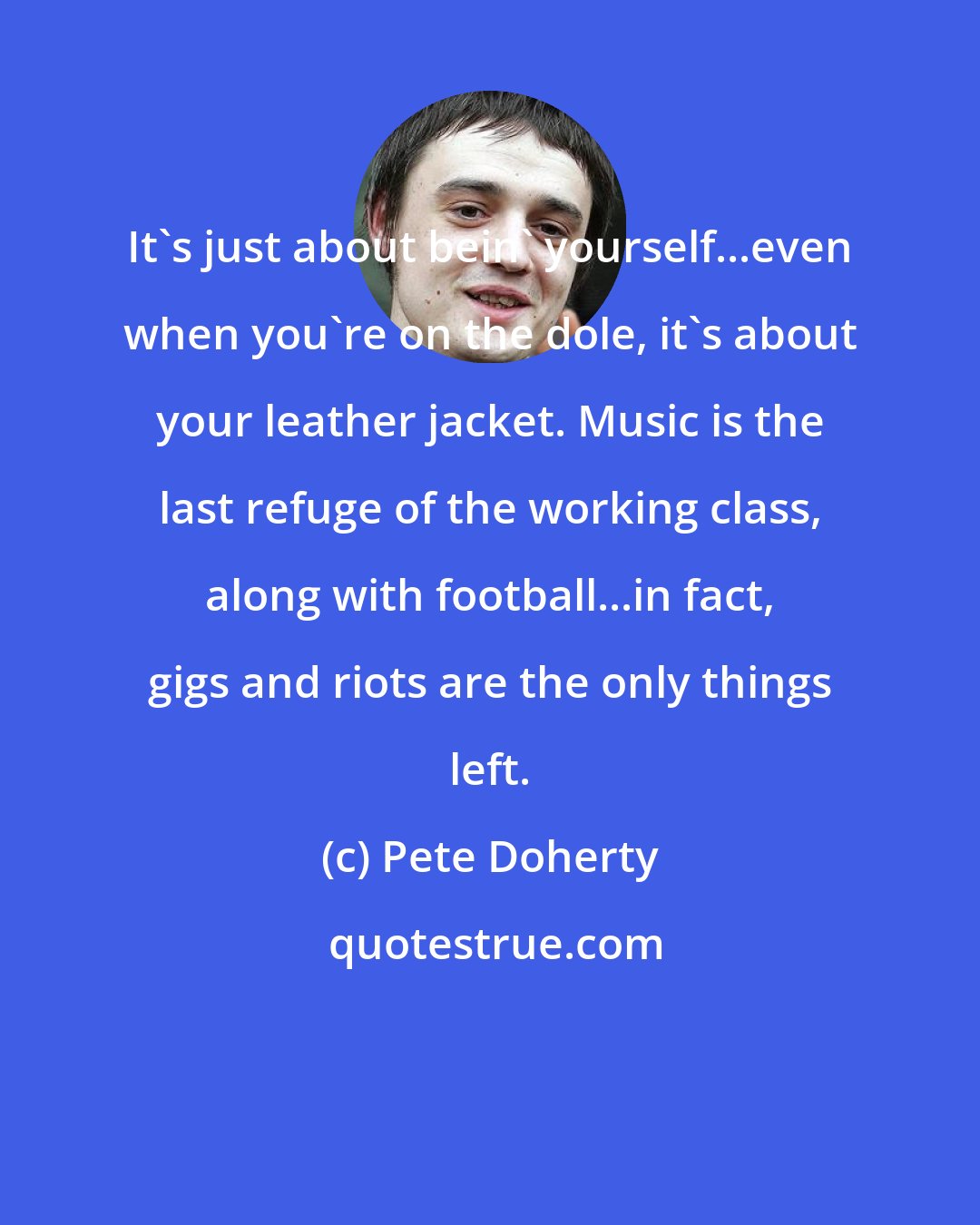Pete Doherty: It's just about bein' yourself...even when you're on the dole, it's about your leather jacket. Music is the last refuge of the working class, along with football...in fact, gigs and riots are the only things left.