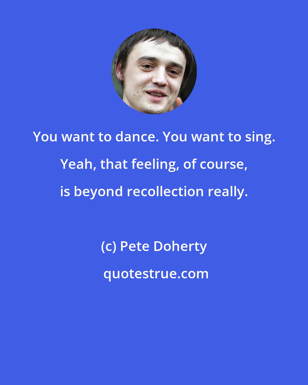 Pete Doherty: You want to dance. You want to sing. Yeah, that feeling, of course, is beyond recollection really.