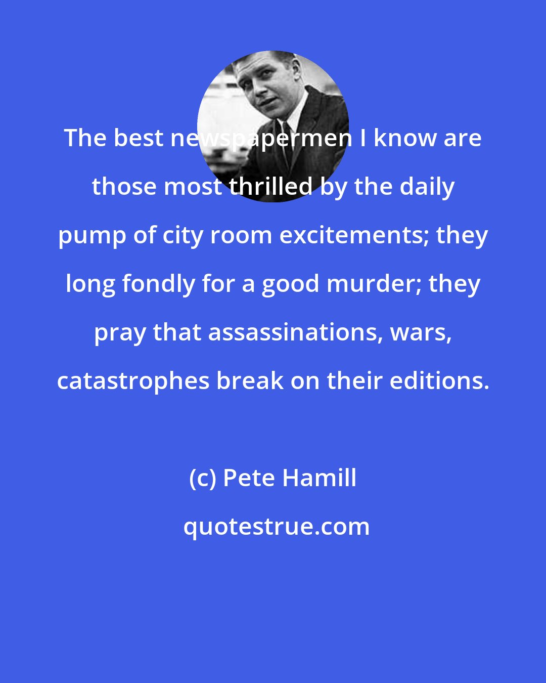 Pete Hamill: The best newspapermen I know are those most thrilled by the daily pump of city room excitements; they long fondly for a good murder; they pray that assassinations, wars, catastrophes break on their editions.