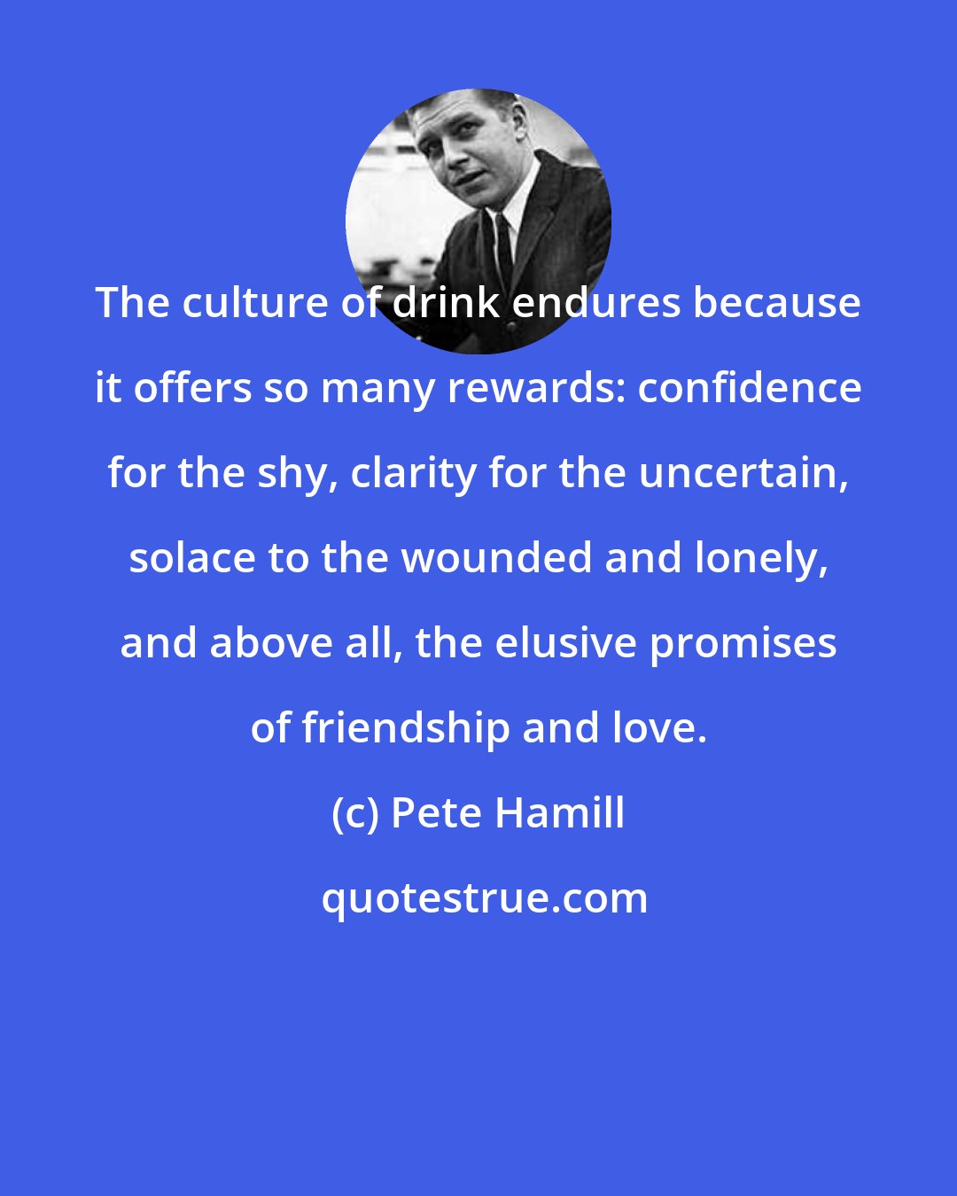 Pete Hamill: The culture of drink endures because it offers so many rewards: confidence for the shy, clarity for the uncertain, solace to the wounded and lonely, and above all, the elusive promises of friendship and love.