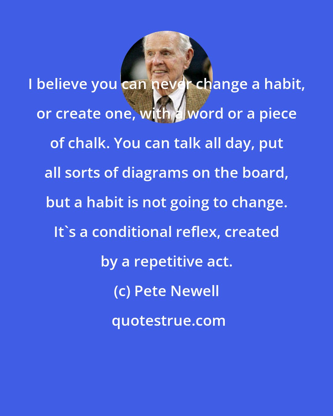 Pete Newell: I believe you can never change a habit, or create one, with a word or a piece of chalk. You can talk all day, put all sorts of diagrams on the board, but a habit is not going to change. It's a conditional reflex, created by a repetitive act.