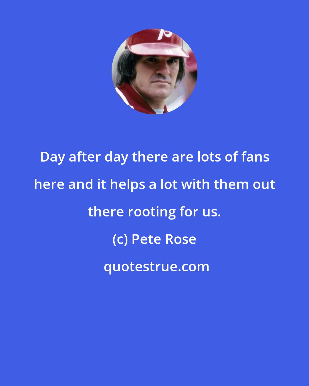 Pete Rose: Day after day there are lots of fans here and it helps a lot with them out there rooting for us.