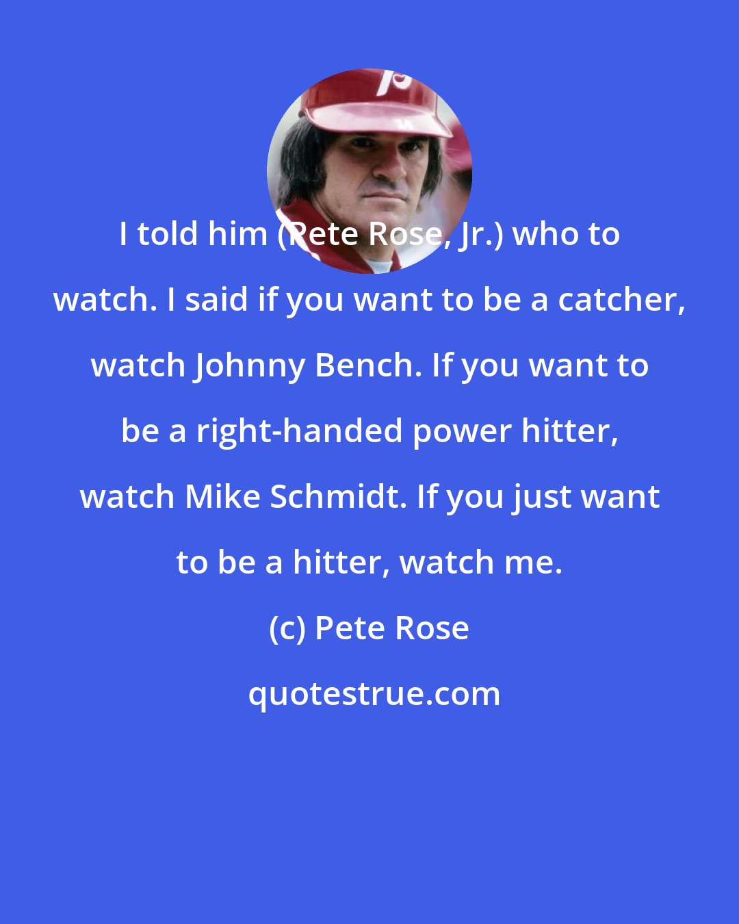 Pete Rose: I told him (Pete Rose, Jr.) who to watch. I said if you want to be a catcher, watch Johnny Bench. If you want to be a right-handed power hitter, watch Mike Schmidt. If you just want to be a hitter, watch me.