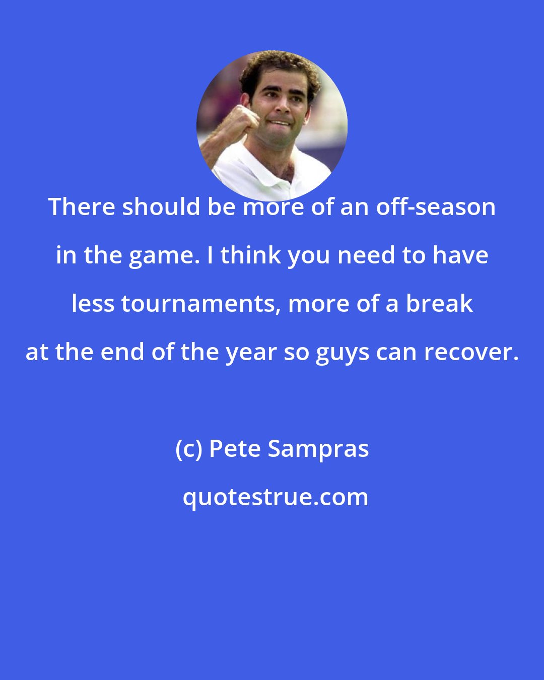 Pete Sampras: There should be more of an off-season in the game. I think you need to have less tournaments, more of a break at the end of the year so guys can recover.