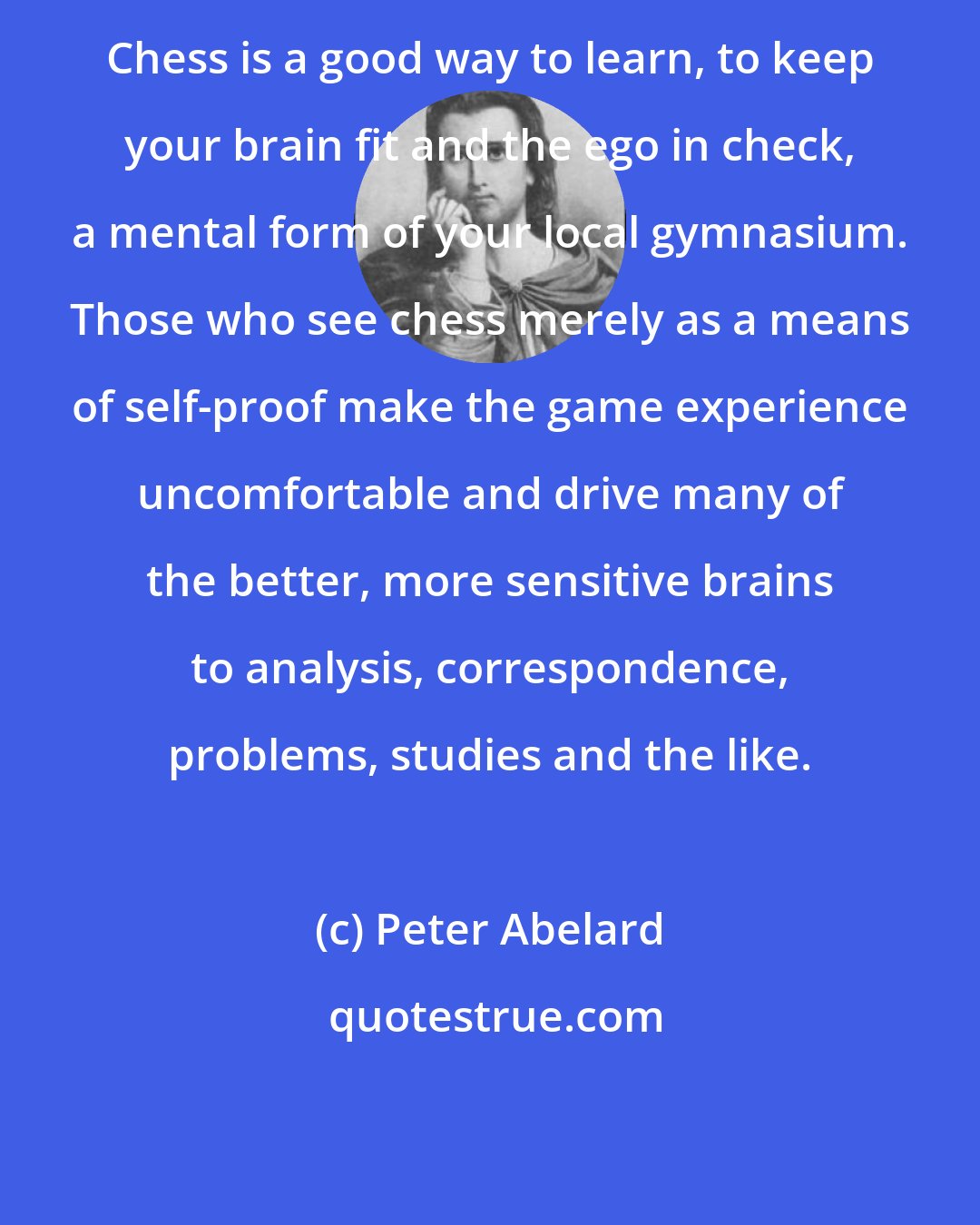 Peter Abelard: Chess is a good way to learn, to keep your brain fit and the ego in check, a mental form of your local gymnasium. Those who see chess merely as a means of self-proof make the game experience uncomfortable and drive many of the better, more sensitive brains to analysis, correspondence, problems, studies and the like.