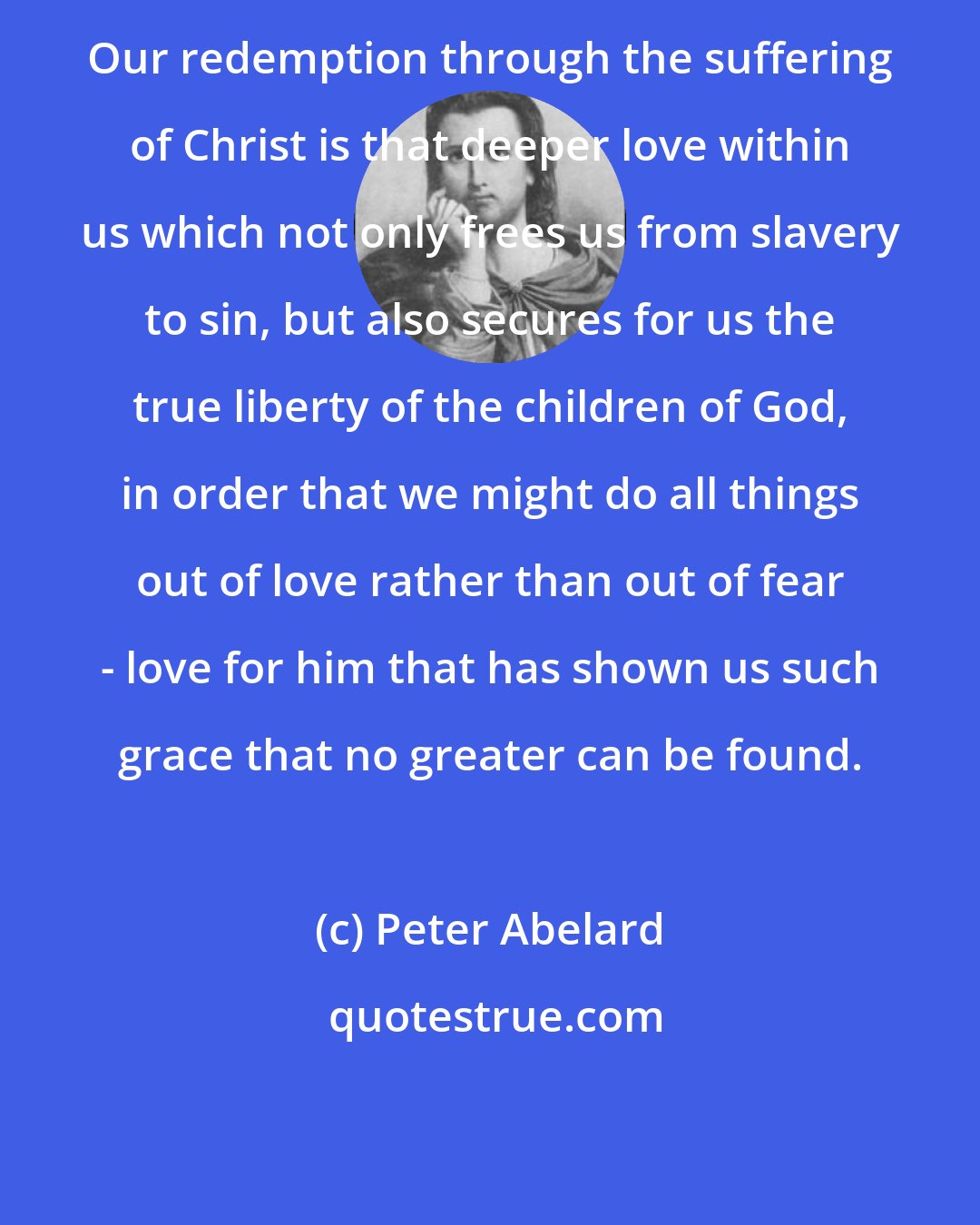 Peter Abelard: Our redemption through the suffering of Christ is that deeper love within us which not only frees us from slavery to sin, but also secures for us the true liberty of the children of God, in order that we might do all things out of love rather than out of fear - love for him that has shown us such grace that no greater can be found.