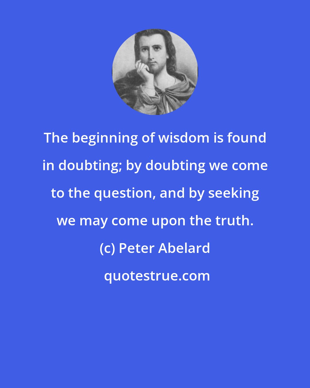 Peter Abelard: The beginning of wisdom is found in doubting; by doubting we come to the question, and by seeking we may come upon the truth.