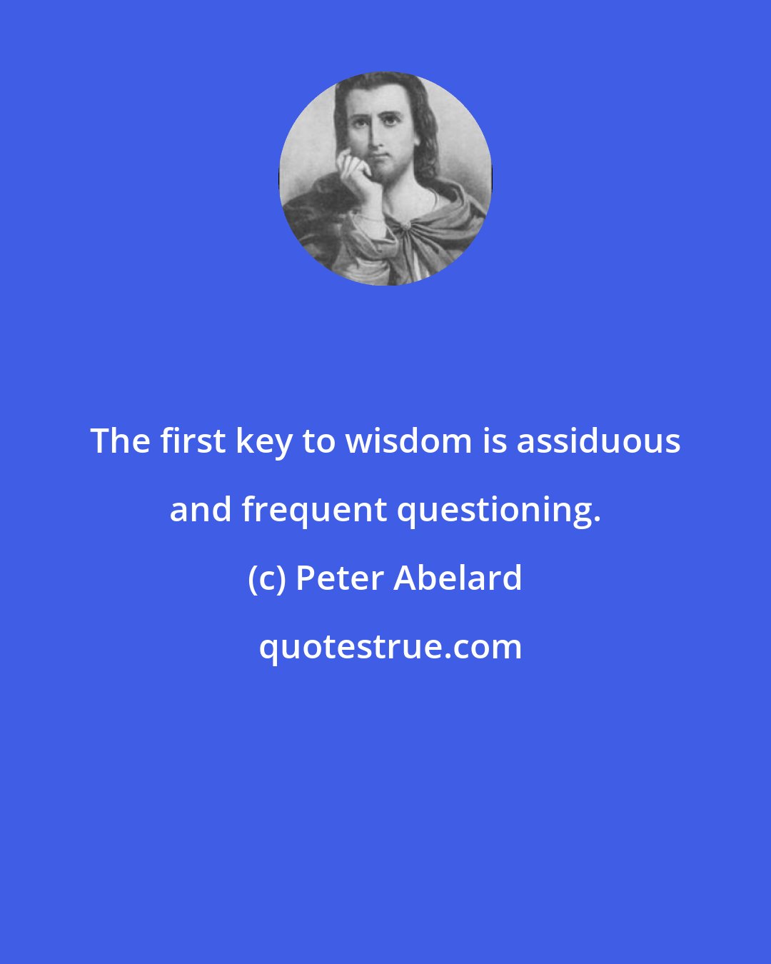 Peter Abelard: The first key to wisdom is assiduous and frequent questioning.
