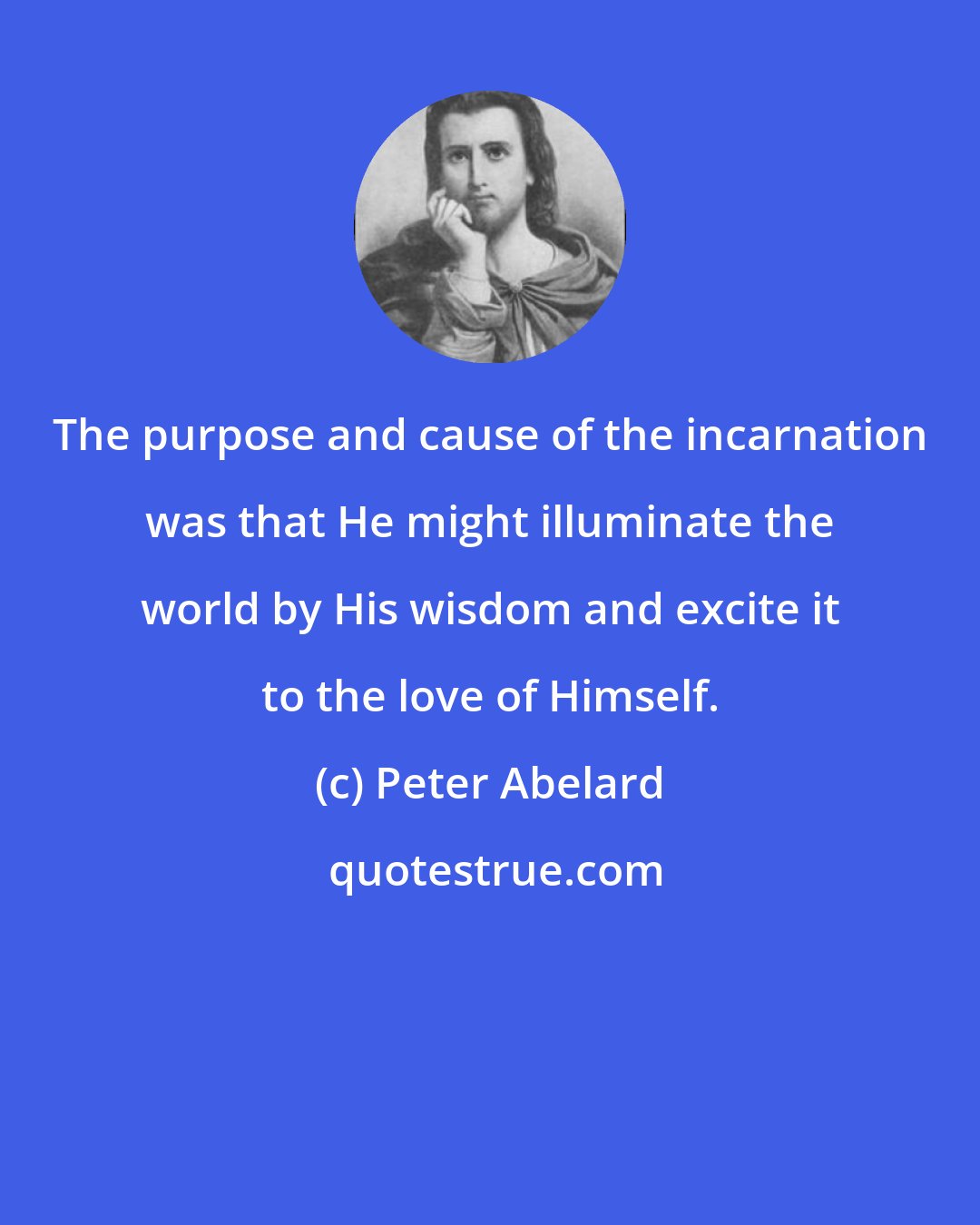 Peter Abelard: The purpose and cause of the incarnation was that He might illuminate the world by His wisdom and excite it to the love of Himself.