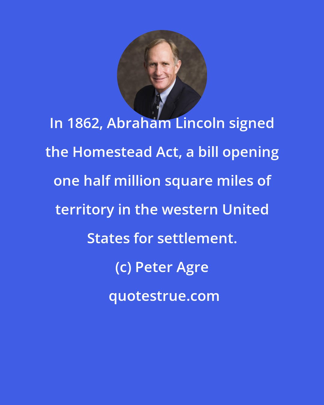 Peter Agre: In 1862, Abraham Lincoln signed the Homestead Act, a bill opening one half million square miles of territory in the western United States for settlement.