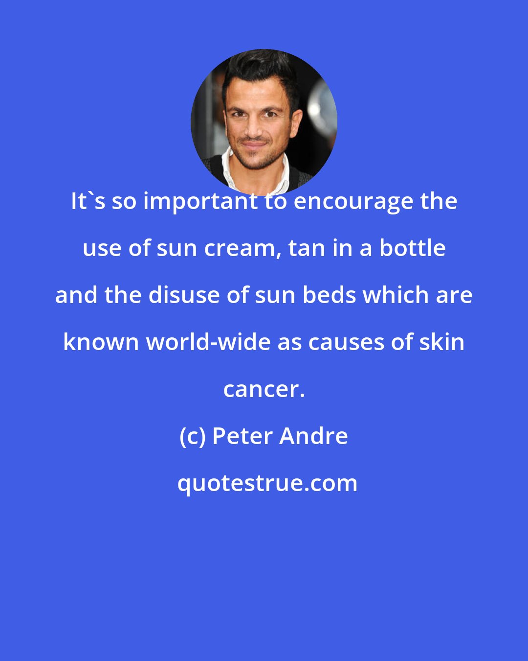 Peter Andre: It's so important to encourage the use of sun cream, tan in a bottle and the disuse of sun beds which are known world-wide as causes of skin cancer.