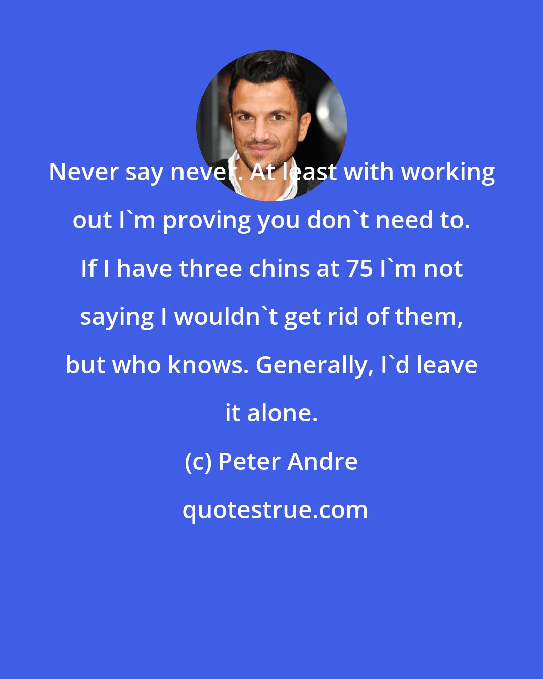 Peter Andre: Never say never. At least with working out I'm proving you don't need to. If I have three chins at 75 I'm not saying I wouldn't get rid of them, but who knows. Generally, I'd leave it alone.