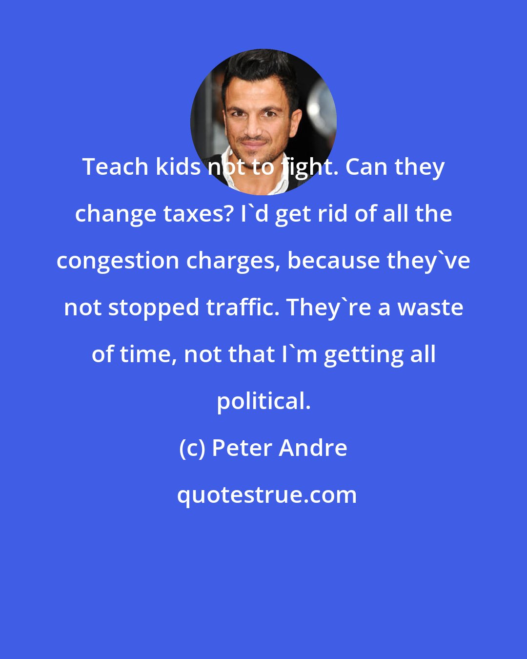 Peter Andre: Teach kids not to fight. Can they change taxes? I'd get rid of all the congestion charges, because they've not stopped traffic. They're a waste of time, not that I'm getting all political.