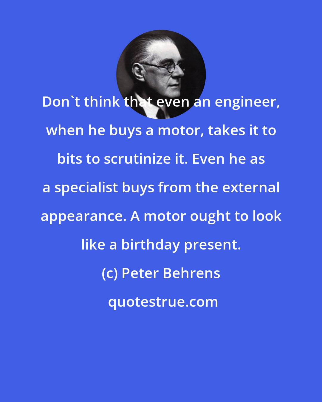 Peter Behrens: Don't think that even an engineer, when he buys a motor, takes it to bits to scrutinize it. Even he as a specialist buys from the external appearance. A motor ought to look like a birthday present.