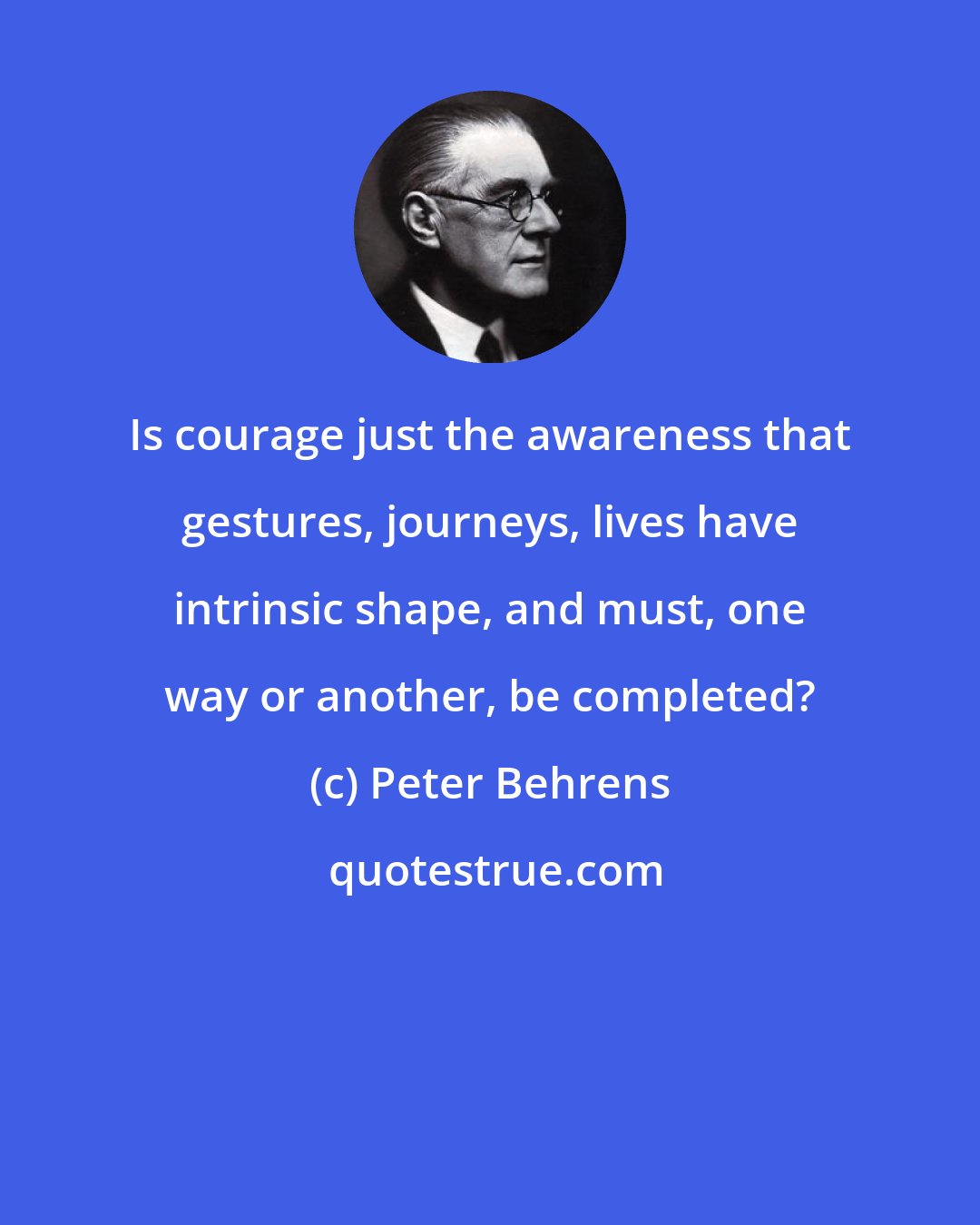 Peter Behrens: Is courage just the awareness that gestures, journeys, lives have intrinsic shape, and must, one way or another, be completed?
