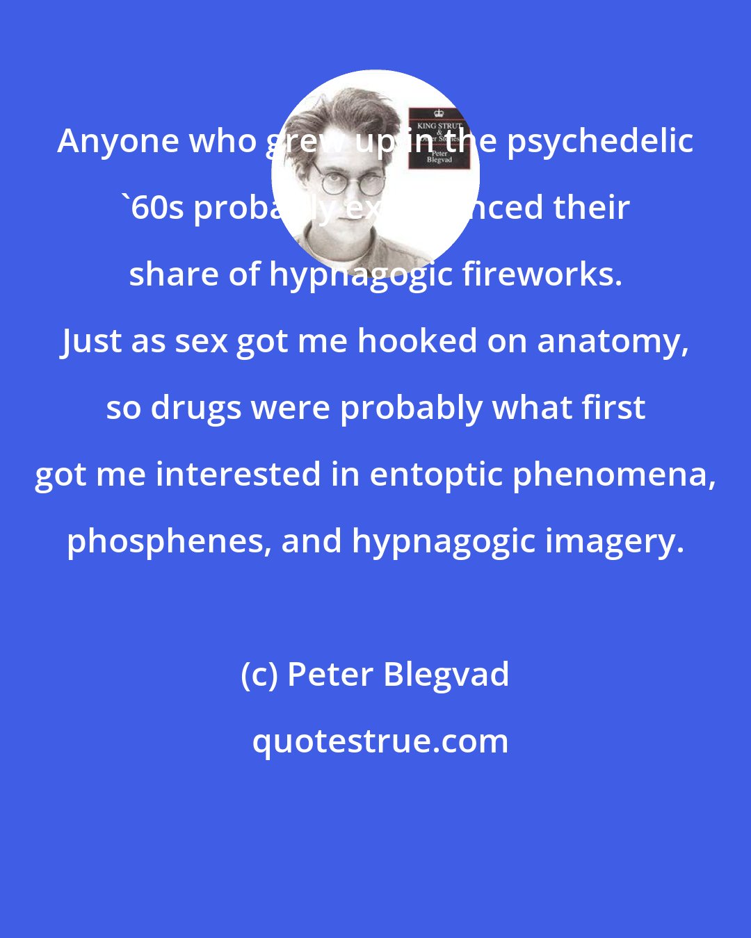 Peter Blegvad: Anyone who grew up in the psychedelic '60s probably experienced their share of hypnagogic fireworks. Just as sex got me hooked on anatomy, so drugs were probably what first got me interested in entoptic phenomena, phosphenes, and hypnagogic imagery.