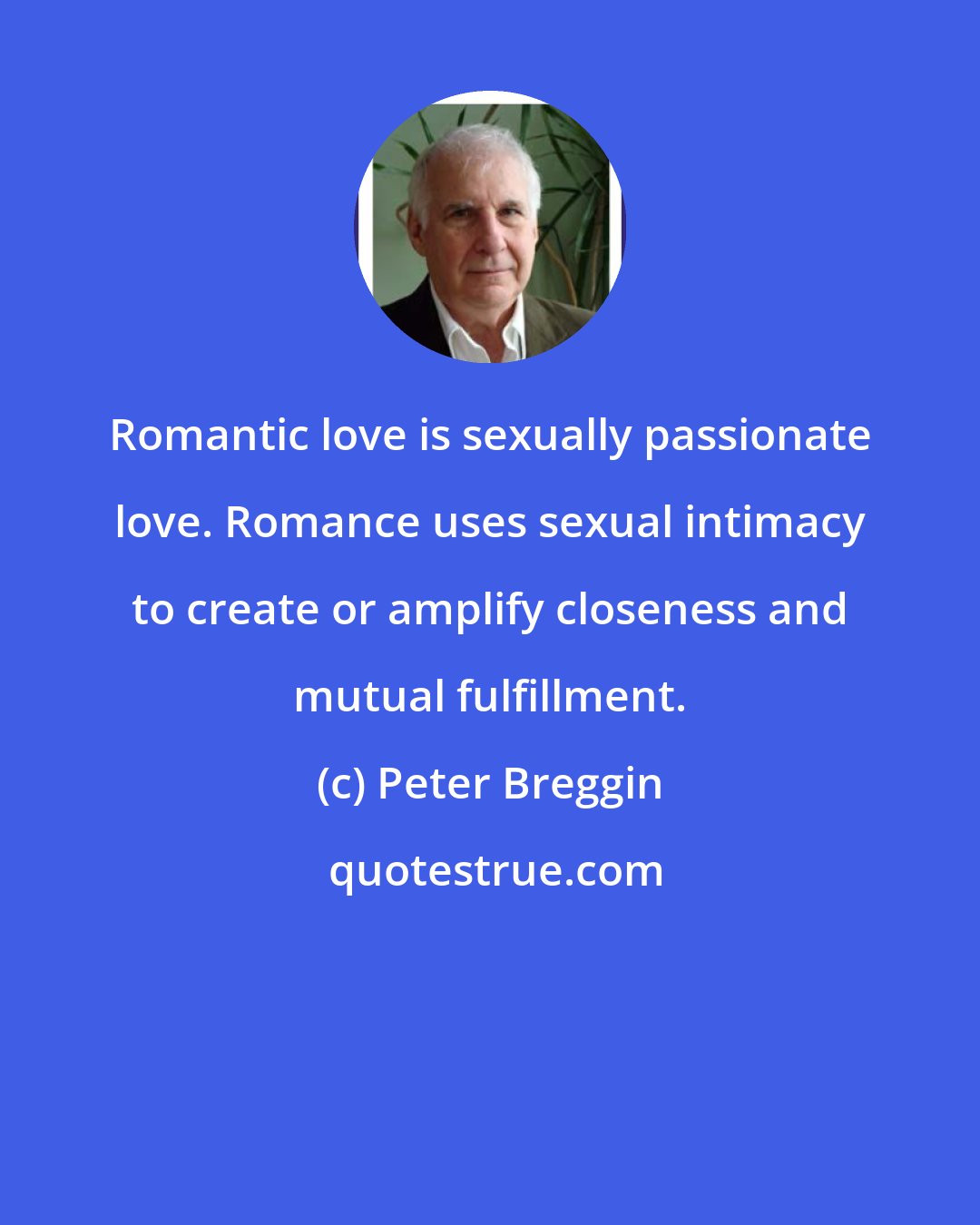 Peter Breggin: Romantic love is sexually passionate love. Romance uses sexual intimacy to create or amplify closeness and mutual fulfillment.